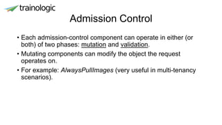 Admission Control
• Each admission-control component can operate in either (or
both) of two phases: mutation and validation.
• Mutating components can modify the object the request
operates on.
• For example: AlwaysPullImages (very useful in multi-tenancy
scenarios).
 