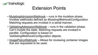 Extension Points
• MutatingAdmissionWebhook – runs in the mutation phase.
Invokes webhooks defined as MutatingWebhookConfiguration.
Matching requests are invoked in a serial manner.
• ValidatingAdmissionWebhook – runs in the validation phase.
Can’t mutate the state. Matching requests are invoked in
parallel. Configuration is based on
ValidatingWebhookConfiguration objects.
• ImagePolicyWebhook – Allows for reviewing container images
that are requested to be used.
 