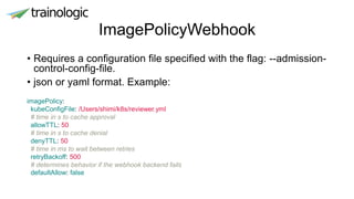 ImagePolicyWebhook
• Requires a configuration file specified with the flag: --admission-
control-config-file.
• json or yaml format. Example:
imagePolicy:
kubeConfigFile: /Users/shimi/k8s/reviewer.yml
# time in s to cache approval
allowTTL: 50
# time in s to cache denial
denyTTL: 50
# time in ms to wait between retries
retryBackoff: 500
# determines behavior if the webhook backend fails
defaultAllow: false
 