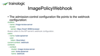 ImagePolicyWebhook
• The admission-control configuration file points to the webhook
configuration:
clusters:
- name: image-review-server
cluster:
server: https://host1:9090/reviewer
#users refers to the API server's webhook configuration.
users:
- name: kube-apiserver
user:
token: blue-token
current-context: webhook
contexts:
- context:
cluster: image-review-server
user: kube-apiserver
name: webhook
 