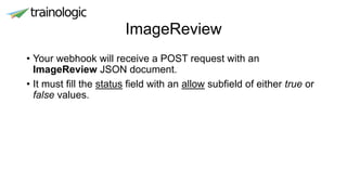 ImageReview
• Your webhook will receive a POST request with an
ImageReview JSON document.
• It must fill the status field with an allow subfield of either true or
false values.
 