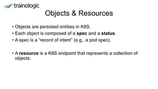 Objects & Resources
• Objects are persisted entities in K8S.
• Each object is composed of a spec and a status.
• A spec is a “record of intent” (e.g., a pod spec).
• A resource is a K8S endpoint that represents a collection of
objects.
 