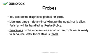 Probes
• You can define diagnostic probes for pods.
• Liveness probe – determines whether the container is alive.
Failures will be handled by RestartPolicy.
• Readiness probe – determines whether the container is ready
to serve requests. Initial state is failed.
Copyright 2017 Trainologic LTD
 