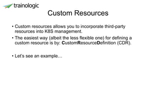Custom Resources
• Custom resources allows you to incorporate third-party
resources into K8S management.
• The easiest way (albeit the less flexible one) for defining a
custom resource is by: CustomResourceDefinition (CDR).
• Let’s see an example…
 