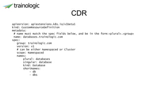 CDR
apiVersion: apiextensions.k8s.io/v1beta1
kind: CustomResourceDefinition
metadata:
# name must match the spec fields below, and be in the form:<plural>.<group>
name: databases.trainologic.com
spec:
group: trainologic.com
version: v1
# can be either Namespaced or Cluster
scope: Namespaced
names:
plural: databases
singular: database
kind: DataBase
shortNames:
- db
- dbs
 