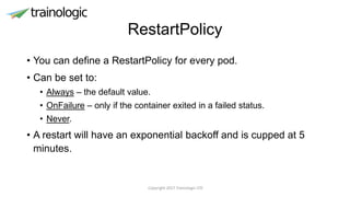 RestartPolicy
• You can define a RestartPolicy for every pod.
• Can be set to:
• Always – the default value.
• OnFailure – only if the container exited in a failed status.
• Never.
• A restart will have an exponential backoff and is cupped at 5
minutes.
Copyright 2017 Trainologic LTD
 