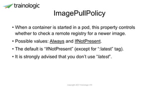 ImagePullPolicy
• When a container is started in a pod, this property controls
whether to check a remote registry for a newer image.
• Possible values: Always and IfNotPresent.
• The default is “IfNotPresent” (except for “:latest” tag).
• It is strongly advised that you don’t use “latest”.
Copyright 2017 Trainologic LTD
 