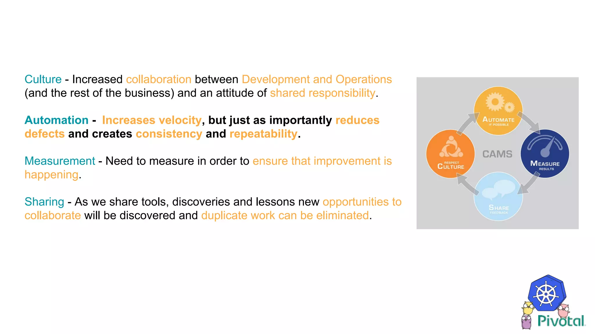 Culture - Increased collaboration between Development and Operations
(and the rest of the business) and an attitude of shared responsibility.
Automation - Increases velocity, but just as importantly reduces
defects and creates consistency and repeatability.
Measurement - Need to measure in order to ensure that improvement is
happening.
Sharing - As we share tools, discoveries and lessons new opportunities to
collaborate will be discovered and duplicate work can be eliminated.
 
