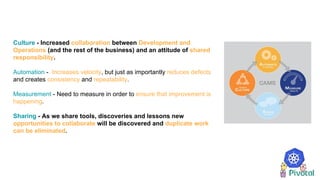 Culture - Increased collaboration between Development and
Operations (and the rest of the business) and an attitude of shared
responsibility.
Automation - Increases velocity, but just as importantly reduces defects
and creates consistency and repeatability.
Measurement - Need to measure in order to ensure that improvement is
happening.
Sharing - As we share tools, discoveries and lessons new
opportunities to collaborate will be discovered and duplicate work
can be eliminated.
 
