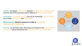 Culture - Increased collaboration between Development and Operations
(and the rest of the business) and an attitude of shared responsibility.
Automation - Increases velocity, but just as importantly reduces defects
and creates consistency and repeatability.
Measurement - Need to measure in order to ensure that
improvement is happening.
Sharing - As we share tools, discoveries and lessons new opportunities to
collaborate will be discovered and duplicate work can be eliminated.
 