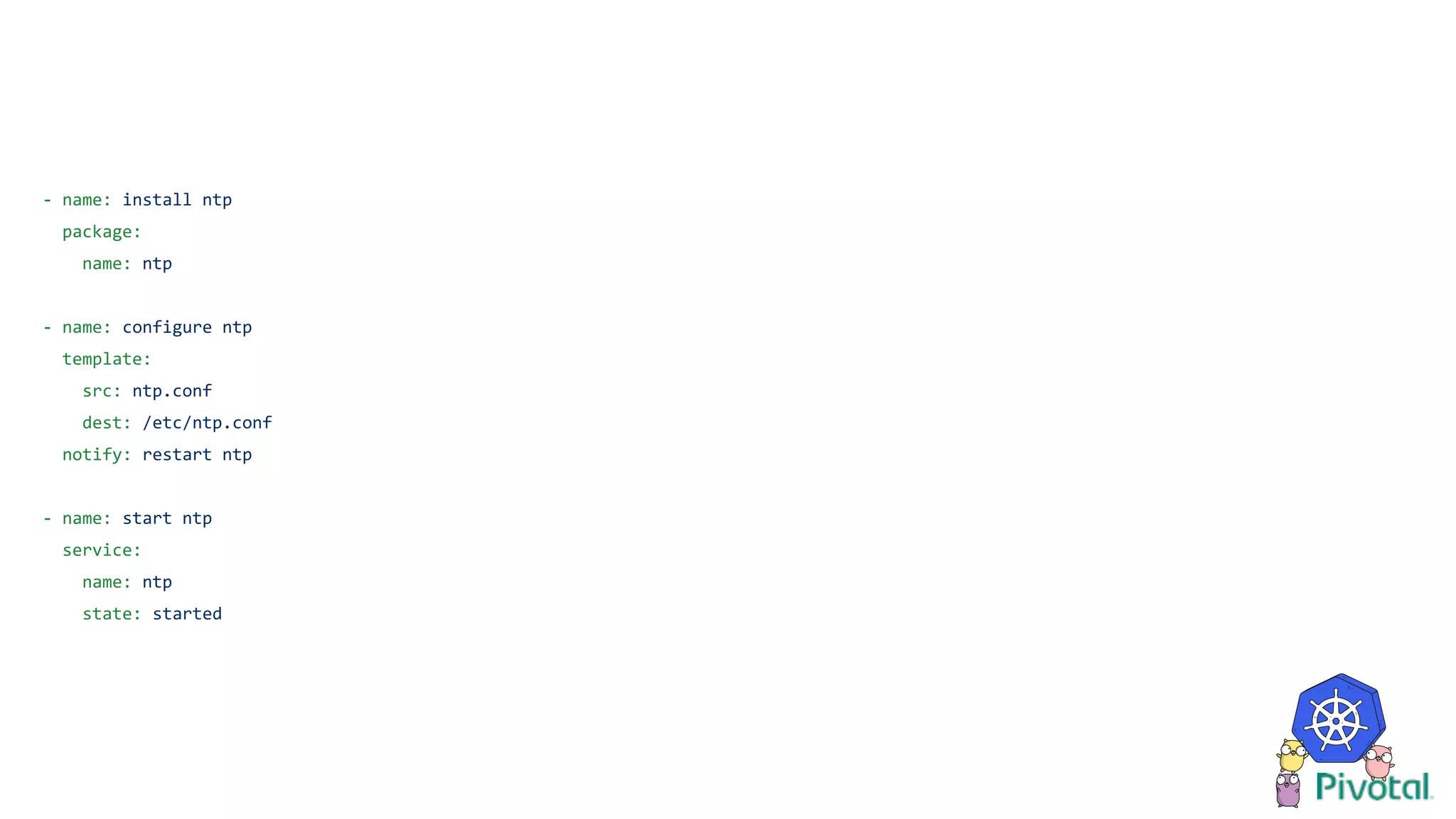 - name: install ntp
package:
name: ntp
- name: configure ntp
template:
src: ntp.conf
dest: /etc/ntp.conf
notify: restart ntp
- name: start ntp
service:
name: ntp
state: started
 