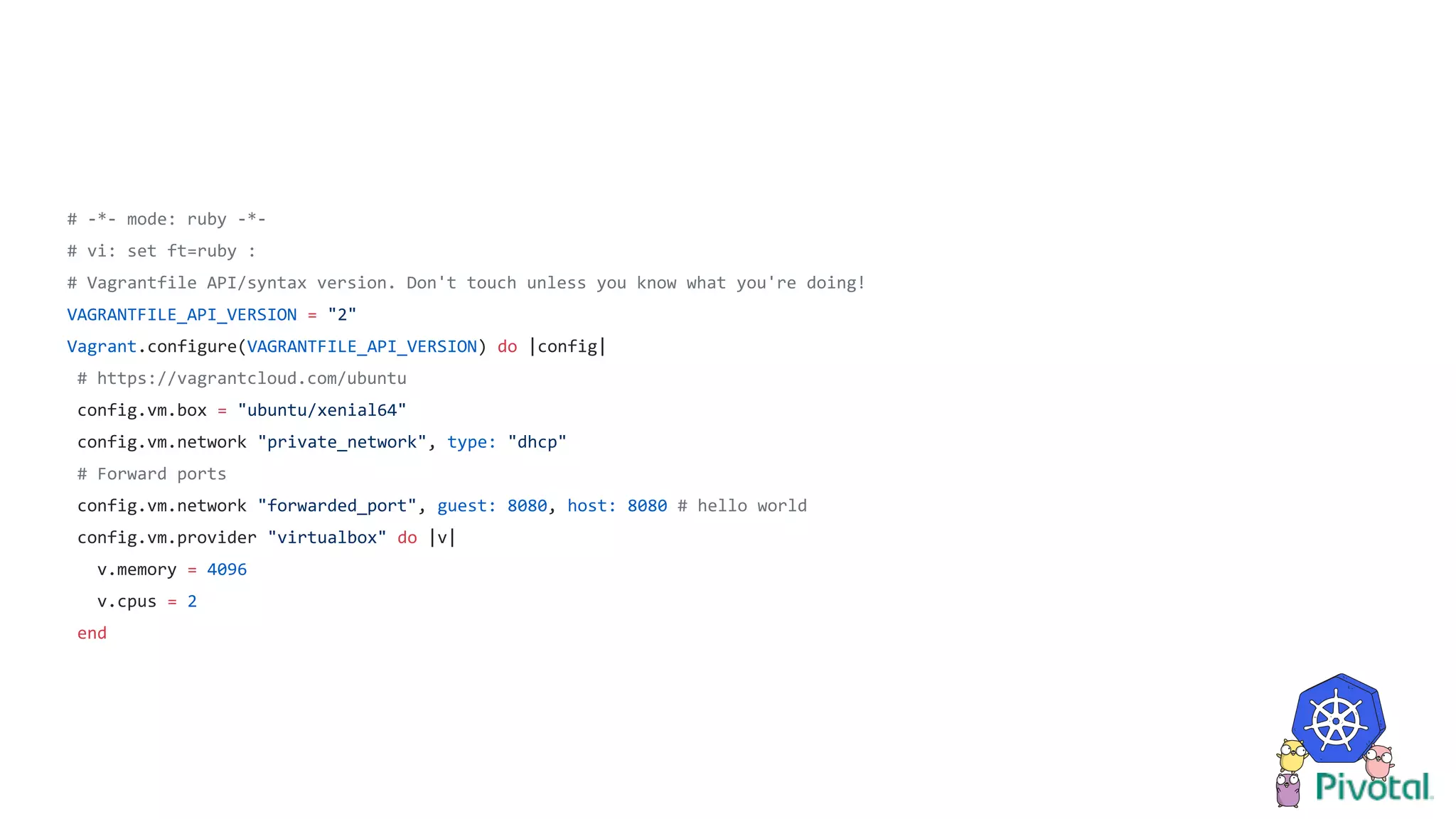 # -*- mode: ruby -*-
# vi: set ft=ruby :
# Vagrantfile API/syntax version. Don't touch unless you know what you're doing!
VAGRANTFILE_API_VERSION = "2"
Vagrant.configure(VAGRANTFILE_API_VERSION) do |config|
# https://vagrantcloud.com/ubuntu
config.vm.box = "ubuntu/xenial64"
config.vm.network "private_network", type: "dhcp"
# Forward ports
config.vm.network "forwarded_port", guest: 8080, host: 8080 # hello world
config.vm.provider "virtualbox" do |v|
v.memory = 4096
v.cpus = 2
end
 