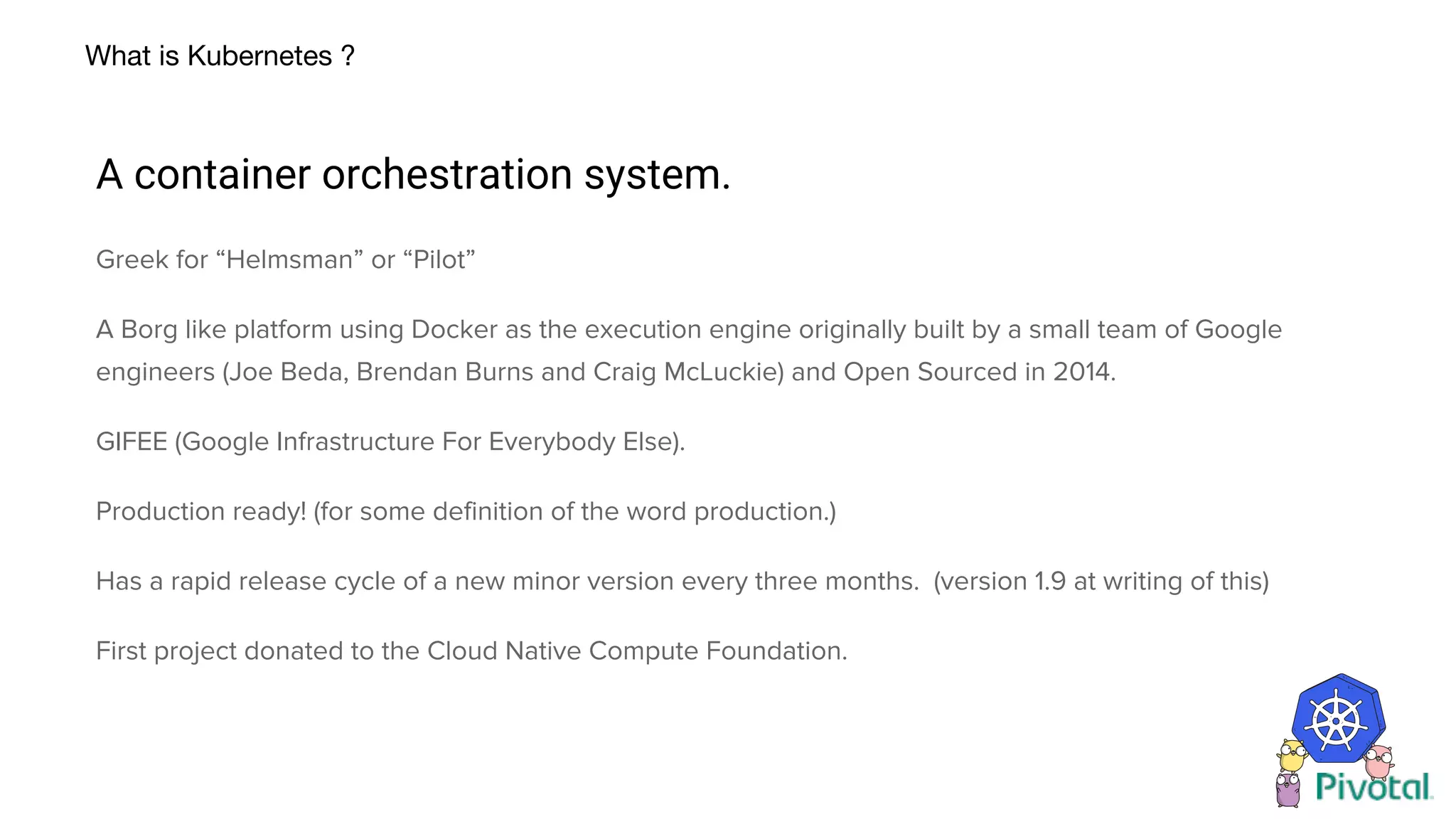 What is Kubernetes ?
A container orchestration system.
Greek for “Helmsman” or “Pilot”
A Borg like platform using Docker as the execution engine originally built by a small team of Google
engineers (Joe Beda, Brendan Burns and Craig McLuckie) and Open Sourced in 2014.
GIFEE (Google Infrastructure For Everybody Else).
Production ready! (for some definition of the word production.)
Has a rapid release cycle of a new minor version every three months. (version 1.9 at writing of this)
First project donated to the Cloud Native Compute Foundation.
 