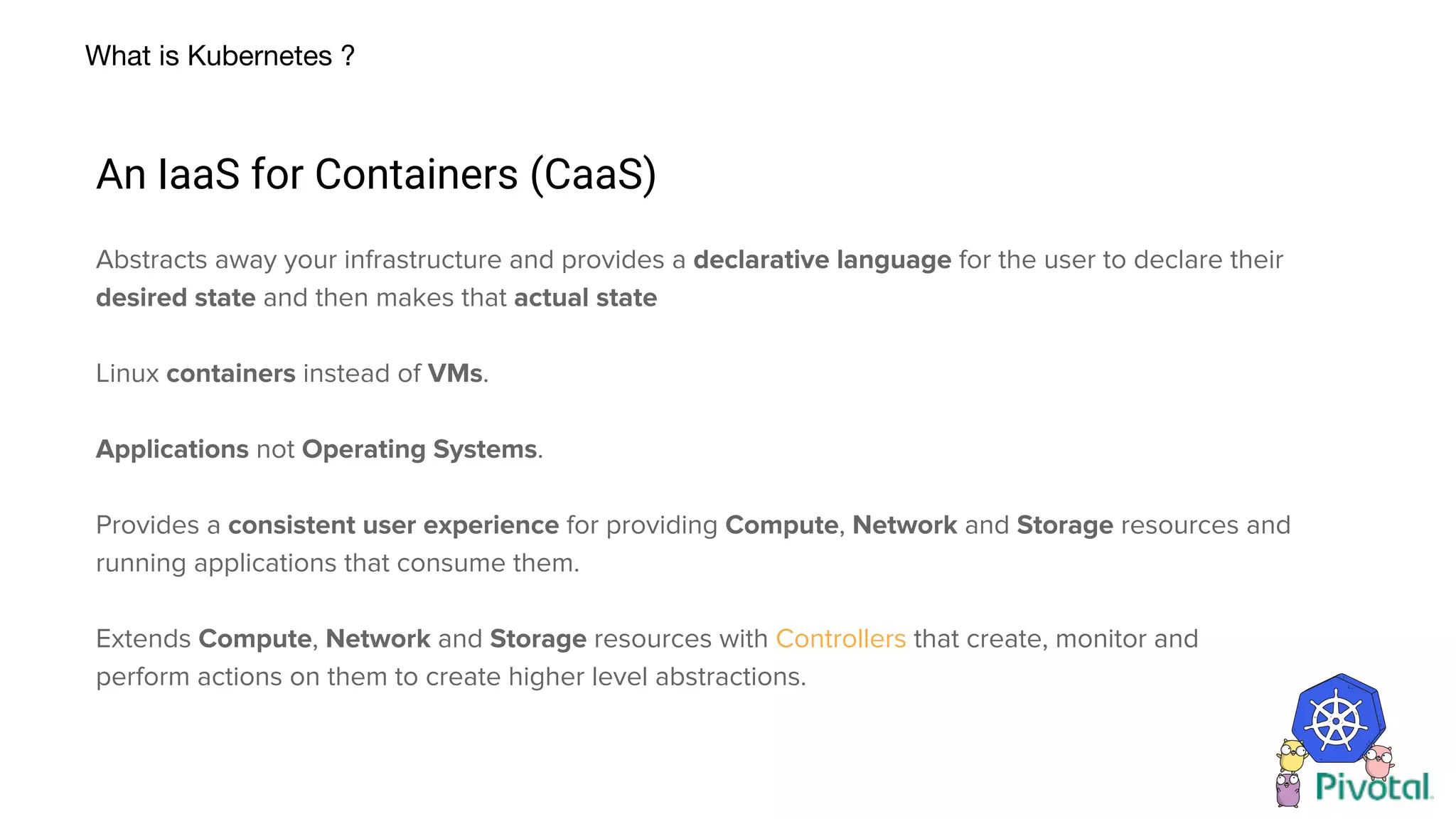 What is Kubernetes ?
An IaaS for Containers (CaaS)
Abstracts away your infrastructure and provides a declarative language for the user to declare their
desired state and then makes that actual state
Linux containers instead of VMs.
Applications not Operating Systems.
Provides a consistent user experience for providing Compute, Network and Storage resources and
running applications that consume them.
Extends Compute, Network and Storage resources with Controllers that create, monitor and
perform actions on them to create higher level abstractions.
 