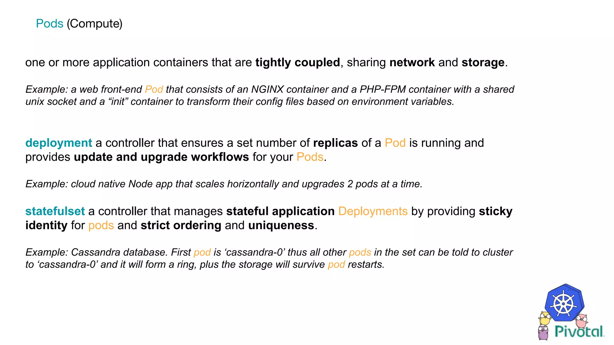 one or more application containers that are tightly coupled, sharing network and storage.
Example: a web front-end Pod that consists of an NGINX container and a PHP-FPM container with a shared
unix socket and a “init” container to transform their config files based on environment variables.
deployment a controller that ensures a set number of replicas of a Pod is running and
provides update and upgrade workflows for your Pods.
Example: cloud native Node app that scales horizontally and upgrades 2 pods at a time.
statefulset a controller that manages stateful application Deployments by providing sticky
identity for pods and strict ordering and uniqueness.
Example: Cassandra database. First pod is ‘cassandra-0’ thus all other pods in the set can be told to cluster
to ‘cassandra-0’ and it will form a ring, plus the storage will survive pod restarts.
Pods (Compute)
 