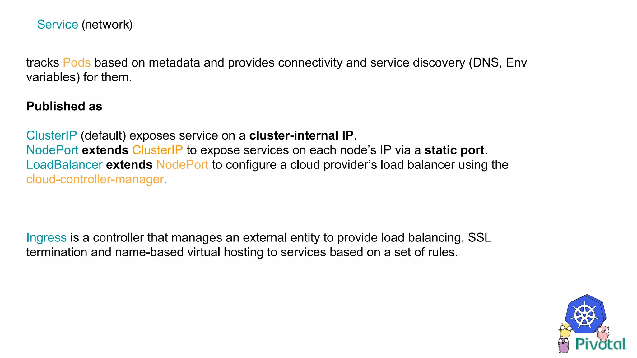 tracks Pods based on metadata and provides connectivity and service discovery (DNS, Env
variables) for them.
Published as
ClusterIP (default) exposes service on a cluster-internal IP.
NodePort extends ClusterIP to expose services on each node’s IP via a static port.
LoadBalancer extends NodePort to configure a cloud provider’s load balancer using the
cloud-controller-manager.
Ingress is a controller that manages an external entity to provide load balancing, SSL
termination and name-based virtual hosting to services based on a set of rules.
Service (network)
 