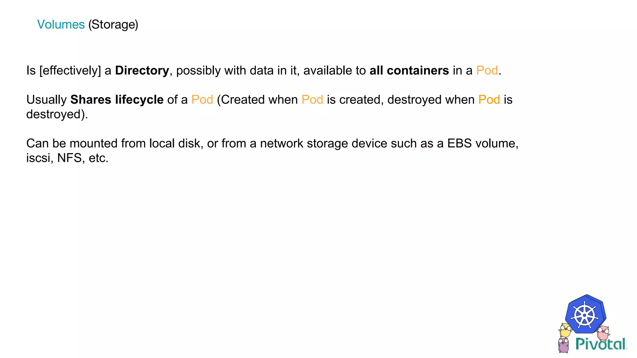 Is [effectively] a Directory, possibly with data in it, available to all containers in a Pod.
Usually Shares lifecycle of a Pod (Created when Pod is created, destroyed when Pod is
destroyed).
Can be mounted from local disk, or from a network storage device such as a EBS volume,
iscsi, NFS, etc.
Volumes (Storage)
 