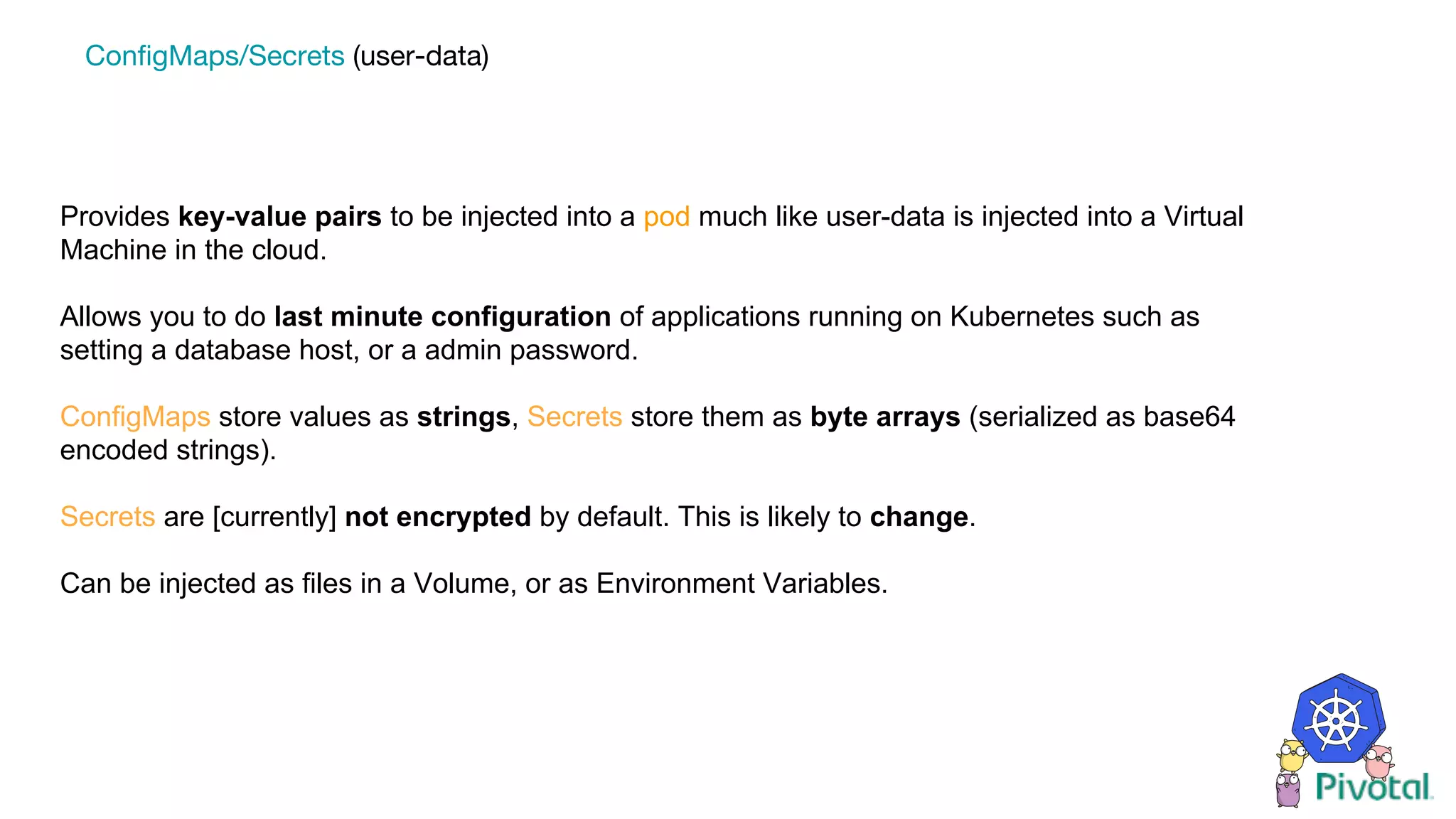 Provides key-value pairs to be injected into a pod much like user-data is injected into a Virtual
Machine in the cloud.
Allows you to do last minute configuration of applications running on Kubernetes such as
setting a database host, or a admin password.
ConfigMaps store values as strings, Secrets store them as byte arrays (serialized as base64
encoded strings).
Secrets are [currently] not encrypted by default. This is likely to change.
Can be injected as files in a Volume, or as Environment Variables.
ConfigMaps/Secrets (user-data)
 
