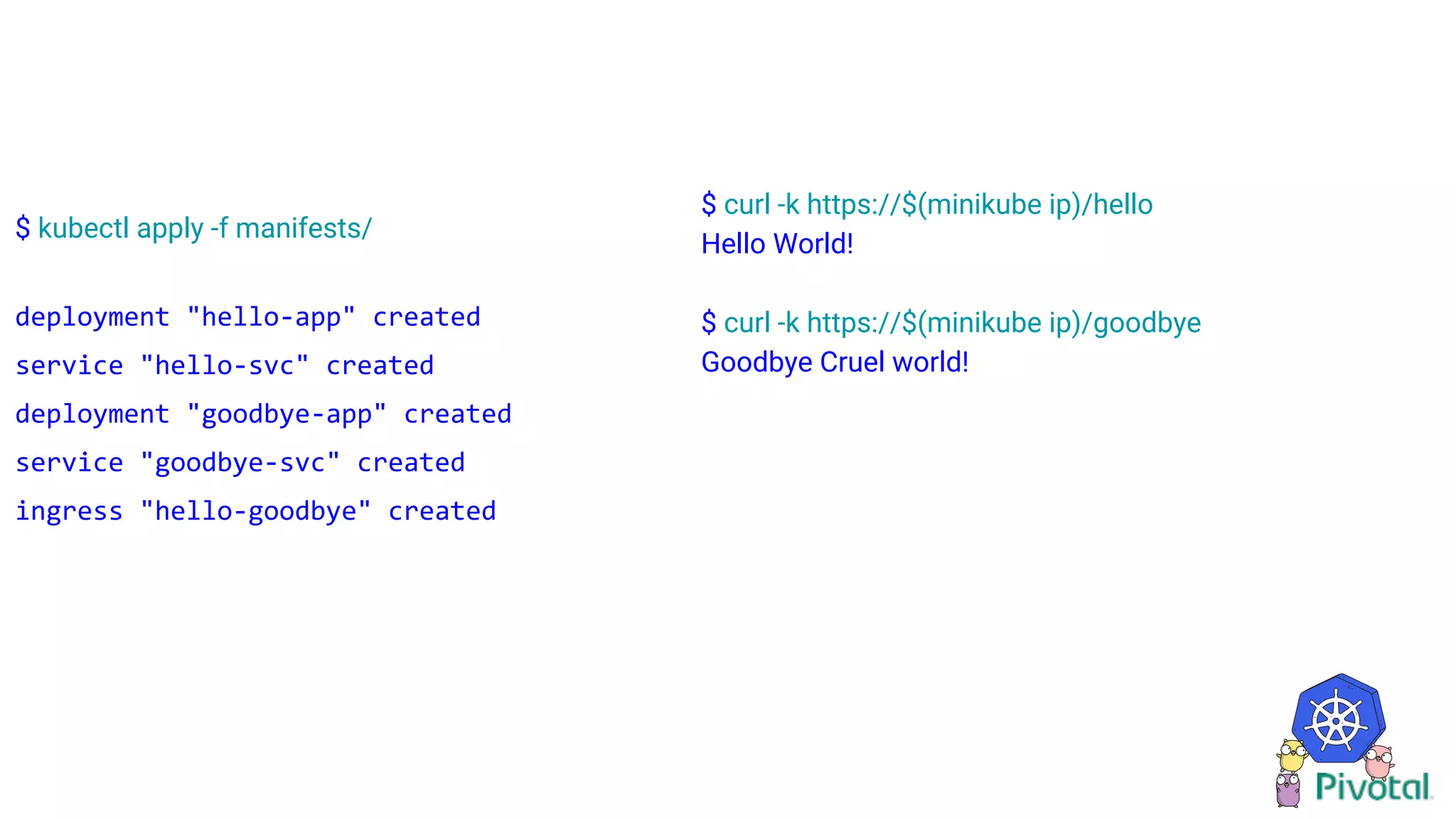 $ kubectl apply -f manifests/
deployment "hello-app" created
service "hello-svc" created
deployment "goodbye-app" created
service "goodbye-svc" created
ingress "hello-goodbye" created
$ curl -k https://$(minikube ip)/hello
Hello World!
$ curl -k https://$(minikube ip)/goodbye
Goodbye Cruel world!
 