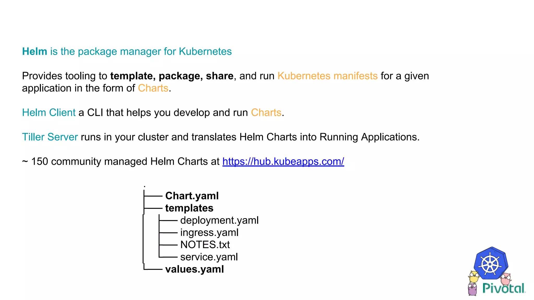 Helm is the package manager for Kubernetes
Provides tooling to template, package, share, and run Kubernetes manifests for a given
application in the form of Charts.
Helm Client a CLI that helps you develop and run Charts.
Tiller Server runs in your cluster and translates Helm Charts into Running Applications.
~ 150 community managed Helm Charts at https://hub.kubeapps.com/
.
├── Chart.yaml
├── templates
│ ├── deployment.yaml
│ ├── ingress.yaml
│ ├── NOTES.txt
│ └── service.yaml
└── values.yaml
 