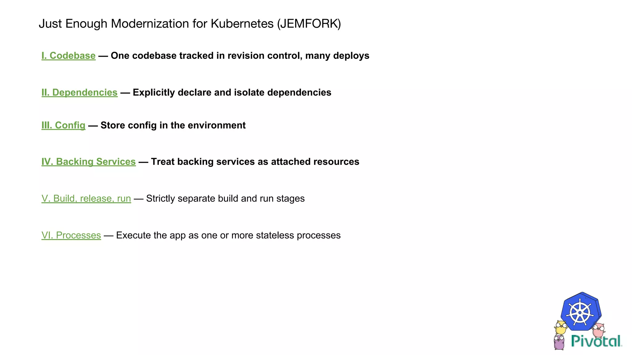 Just Enough Modernization for Kubernetes (JEMFORK)
I. Codebase — One codebase tracked in revision control, many deploys
II. Dependencies — Explicitly declare and isolate dependencies
III. Config — Store config in the environment
IV. Backing Services — Treat backing services as attached resources
V. Build, release, run — Strictly separate build and run stages
VI. Processes — Execute the app as one or more stateless processes
 