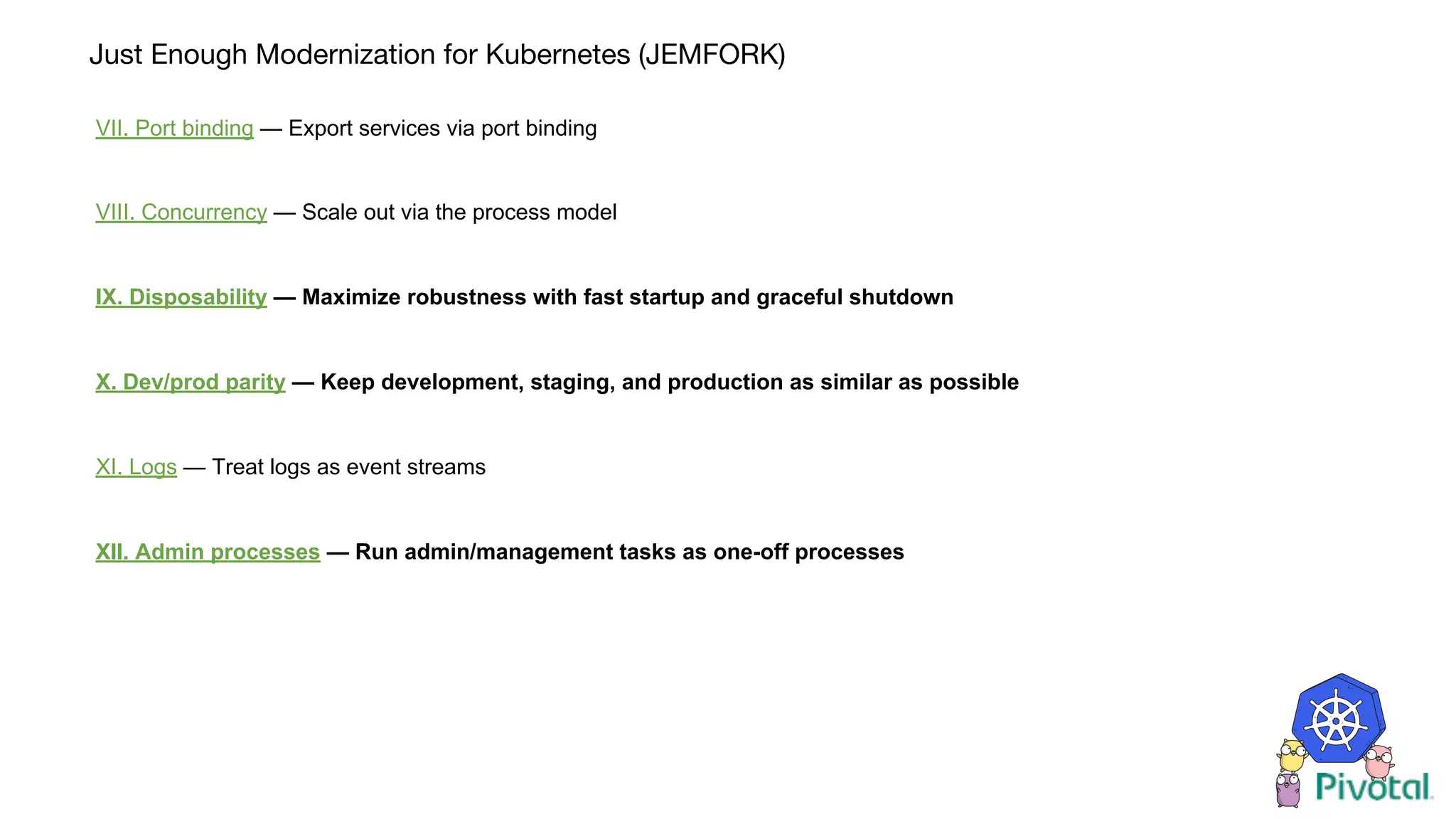 Just Enough Modernization for Kubernetes (JEMFORK)
VII. Port binding — Export services via port binding
VIII. Concurrency — Scale out via the process model
IX. Disposability — Maximize robustness with fast startup and graceful shutdown
X. Dev/prod parity — Keep development, staging, and production as similar as possible
XI. Logs — Treat logs as event streams
XII. Admin processes — Run admin/management tasks as one-off processes
 