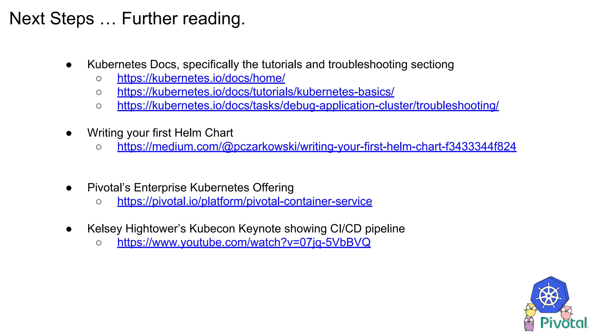 Next Steps … Further reading.
● Kubernetes Docs, specifically the tutorials and troubleshooting sectiong
○ https://kubernetes.io/docs/home/
○ https://kubernetes.io/docs/tutorials/kubernetes-basics/
○ https://kubernetes.io/docs/tasks/debug-application-cluster/troubleshooting/
● Writing your first Helm Chart
○ https://medium.com/@pczarkowski/writing-your-first-helm-chart-f3433344f824
● Pivotal’s Enterprise Kubernetes Offering
○ https://pivotal.io/platform/pivotal-container-service
● Kelsey Hightower’s Kubecon Keynote showing CI/CD pipeline
○ https://www.youtube.com/watch?v=07jq-5VbBVQ
 