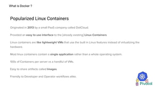 What is Docker ?
Popularized Linux Containers
Originated in 2013 by a small PaaS company called DotCloud.
Provided an easy to use interface to the [already existing] Linux Containers
Linux containers are like lightweight VMs that use the built in Linux features instead of virtualizing the
hardware.
Most linux containers contain a single application rather than a whole operating system.
100s of Containers per server vs a handful of VMs.
Easy to share artifacts called Images.
Friendly to Developer and Operator workflows alike.
 