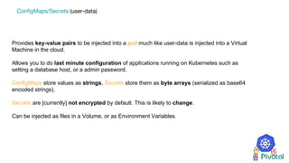 Provides key-value pairs to be injected into a pod much like user-data is injected into a Virtual
Machine in the cloud.
Allows you to do last minute configuration of applications running on Kubernetes such as
setting a database host, or a admin password.
ConfigMaps store values as strings, Secrets store them as byte arrays (serialized as base64
encoded strings).
Secrets are [currently] not encrypted by default. This is likely to change.
Can be injected as files in a Volume, or as Environment Variables.
ConfigMaps/Secrets (user-data)
 