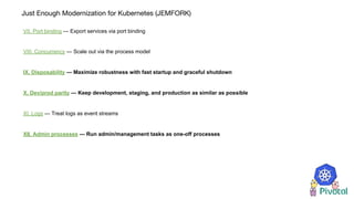 Just Enough Modernization for Kubernetes (JEMFORK)
VII. Port binding — Export services via port binding
VIII. Concurrency — Scale out via the process model
IX. Disposability — Maximize robustness with fast startup and graceful shutdown
X. Dev/prod parity — Keep development, staging, and production as similar as possible
XI. Logs — Treat logs as event streams
XII. Admin processes — Run admin/management tasks as one-off processes
 