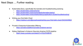 Next Steps … Further reading.
● Kubernetes Docs, specifically the tutorials and troubleshooting sectiong
○ https://kubernetes.io/docs/home/
○ https://kubernetes.io/docs/tutorials/kubernetes-basics/
○ https://kubernetes.io/docs/tasks/debug-application-cluster/troubleshooting/
● Writing your first Helm Chart
○ https://medium.com/@pczarkowski/writing-your-first-helm-chart-f3433344f824
● Pivotal’s Enterprise Kubernetes Offering
○ https://pivotal.io/platform/pivotal-container-service
● Kelsey Hightower’s Kubecon Keynote showing CI/CD pipeline
○ https://www.youtube.com/watch?v=07jq-5VbBVQ
 