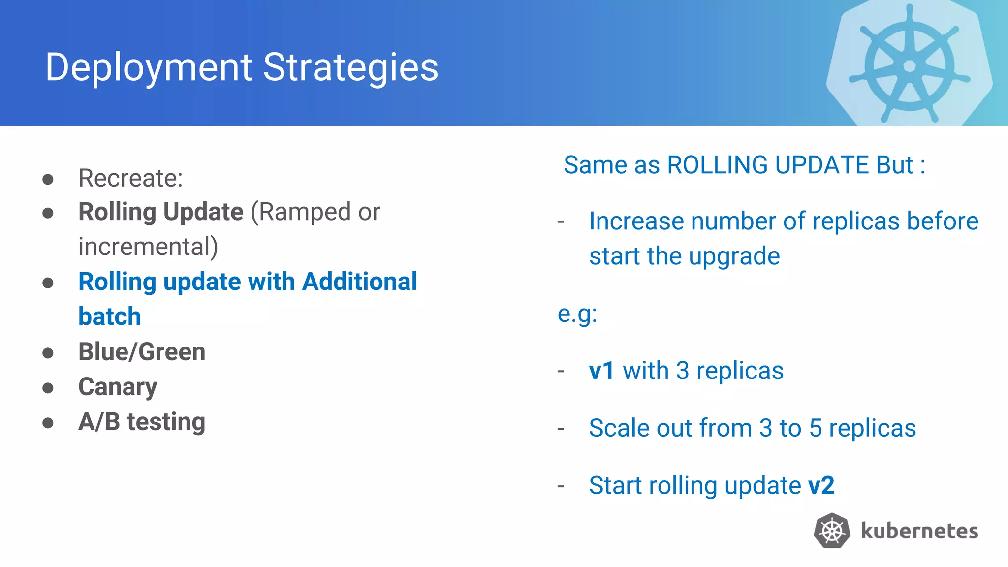 Deployment Strategies
● Recreate:
● Rolling Update (Ramped or
incremental)
● Rolling update with Additional
batch
● Blue/Green
● Canary
● A/B testing
Same as ROLLING UPDATE But :
- Increase number of replicas before
start the upgrade
e.g:
- v1 with 3 replicas
- Scale out from 3 to 5 replicas
- Start rolling update v2
 