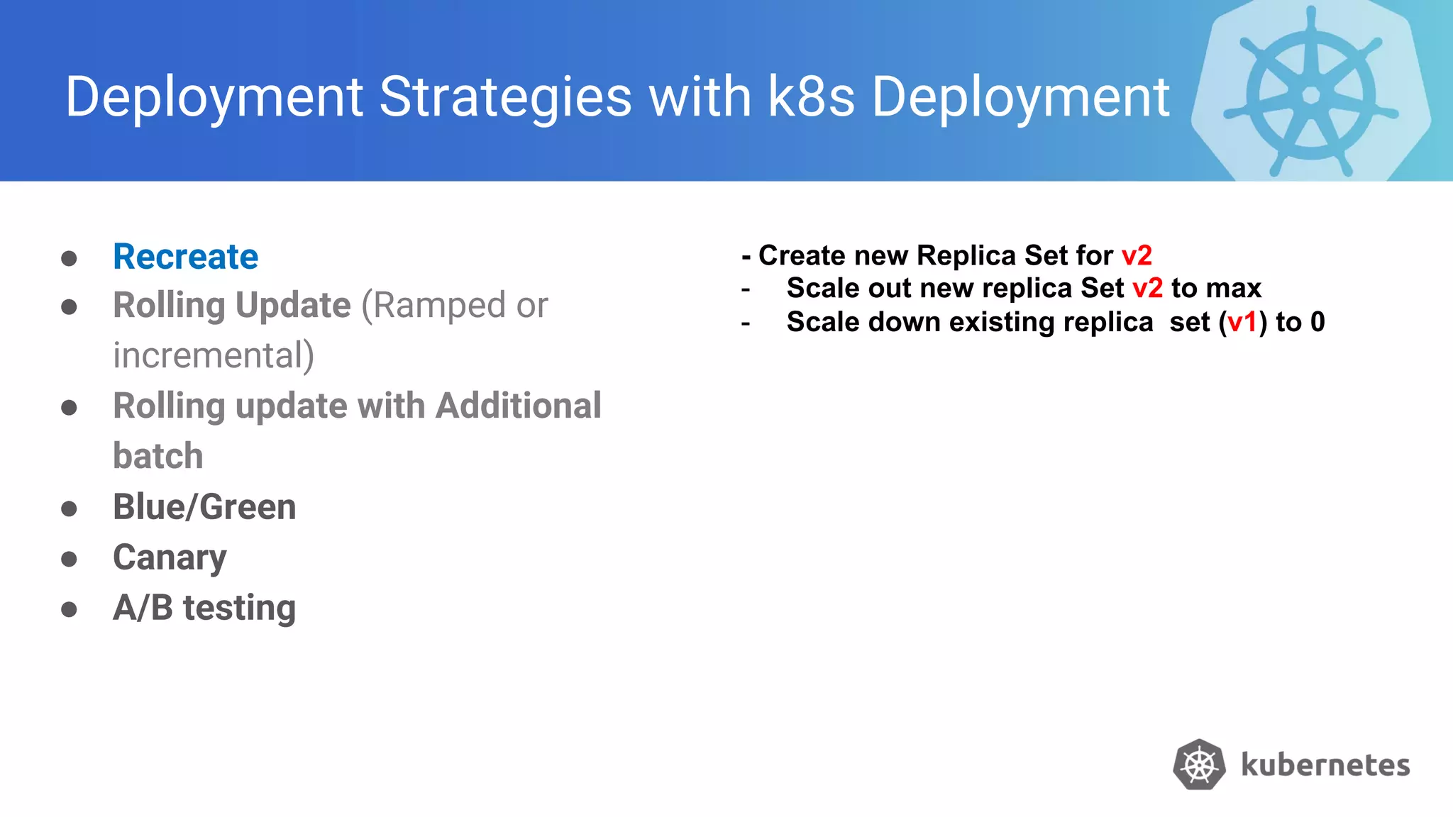 Deployment Strategies with k8s Deployment
● Recreate
● Rolling Update (Ramped or
incremental)
● Rolling update with Additional
batch
● Blue/Green
● Canary
● A/B testing
- Create new Replica Set for v2
- Scale out new replica Set v2 to max
- Scale down existing replica set (v1) to 0
 