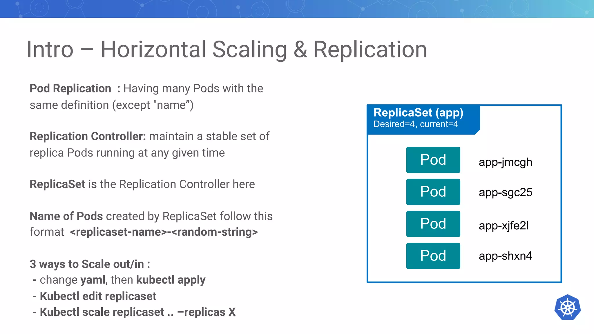 Intro – Horizontal Scaling & Replication
Pod Replication : Having many Pods with the
same definition (except "name”)
Replication Controller: maintain a stable set of
replica Pods running at any given time
ReplicaSet is the Replication Controller here
Name of Pods created by ReplicaSet follow this
format <replicaset-name>-<random-string>
3 ways to Scale out/in :
- change yaml, then kubectl apply
- Kubectl edit replicaset
- Kubectl scale replicaset .. –replicas X
Pod
Pod
Pod
Pod
ReplicaSet (app)
Desired=4, current=4
app-jmcgh
app-sgc25
app-xjfe2l
app-shxn4
 