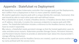 Appendix : Statefulset vs Deployment
•A StatefulSet is another Kubernetes controller that manages pods just like Deployments.
But it differs from a Deployment in that it is more suited for stateful apps.
•A stateful application requires pods with a unique identity (for example, hostname). One
pod should be able to reach other pods with well-defined names.
•For a StatefulSet to work, it needs a Headless Service. A Headless Service does not have
an IP address. Internally, it creates the necessary endpoints to expose pods with DNS
names. The StatefulSet definition includes a reference to the Headless Service, but you
have to create it separately.
•By nature, a StatefulSet needs persistent storage so that the hosted application saves its
state and data across restarts. Kubernetes provides Storage Classes, Persistent Volumes,
and Persistent Volume Claims to provide an abstraction layer above the cloud provider’s
storage-offering mechanism.
•Once the StatefulSet and the Headless Service are created, a pod can access another one
by name prefixed with the service name.
 