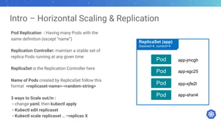 Intro – Horizontal Scaling & Replication
Pod Replication : Having many Pods with the
same definition (except "name”)
Replication Controller: maintain a stable set of
replica Pods running at any given time
ReplicaSet is the Replication Controller here
Name of Pods created by ReplicaSet follow this
format <replicaset-name>-<random-string>
3 ways to Scale out/in :
- change yaml, then kubectl apply
- Kubectl edit replicaset
- Kubectl scale replicaset .. –replicas X
Pod
Pod
Pod
Pod
ReplicaSet (app)
Desired=4, current=4
app-jmcgh
app-sgc25
app-xjfe2l
app-shxn4
 