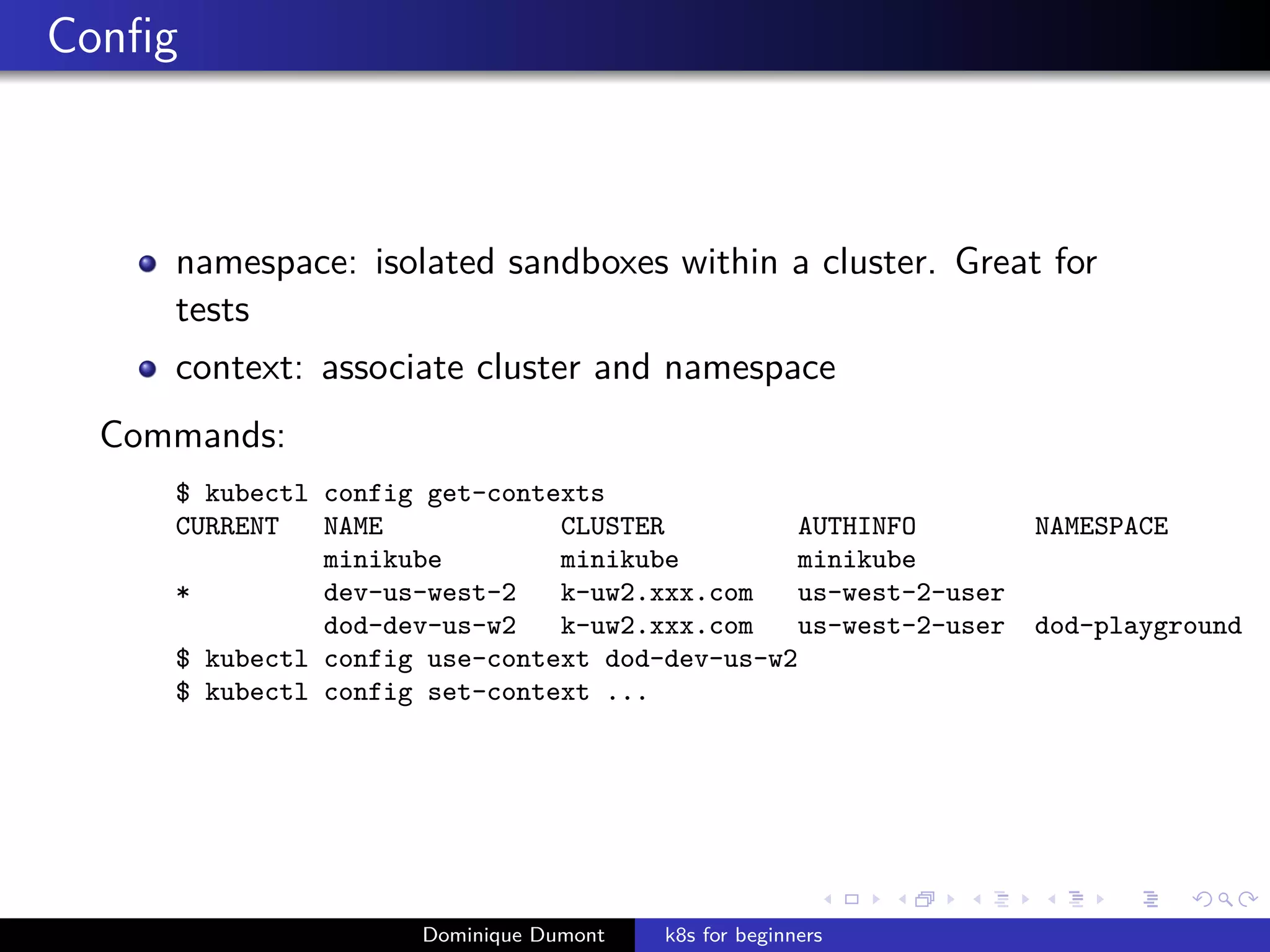 Conﬁg
namespace: isolated sandboxes within a cluster. Great for
tests
context: associate cluster and namespace
Commands:
$ kubectl config get-contexts
CURRENT NAME CLUSTER AUTHINFO NAMESPACE
minikube minikube minikube
* dev-us-west-2 k-uw2.xxx.com us-west-2-user
dod-dev-us-w2 k-uw2.xxx.com us-west-2-user dod-playground
$ kubectl config use-context dod-dev-us-w2
$ kubectl config set-context ...
Dominique Dumont k8s for beginners
 
