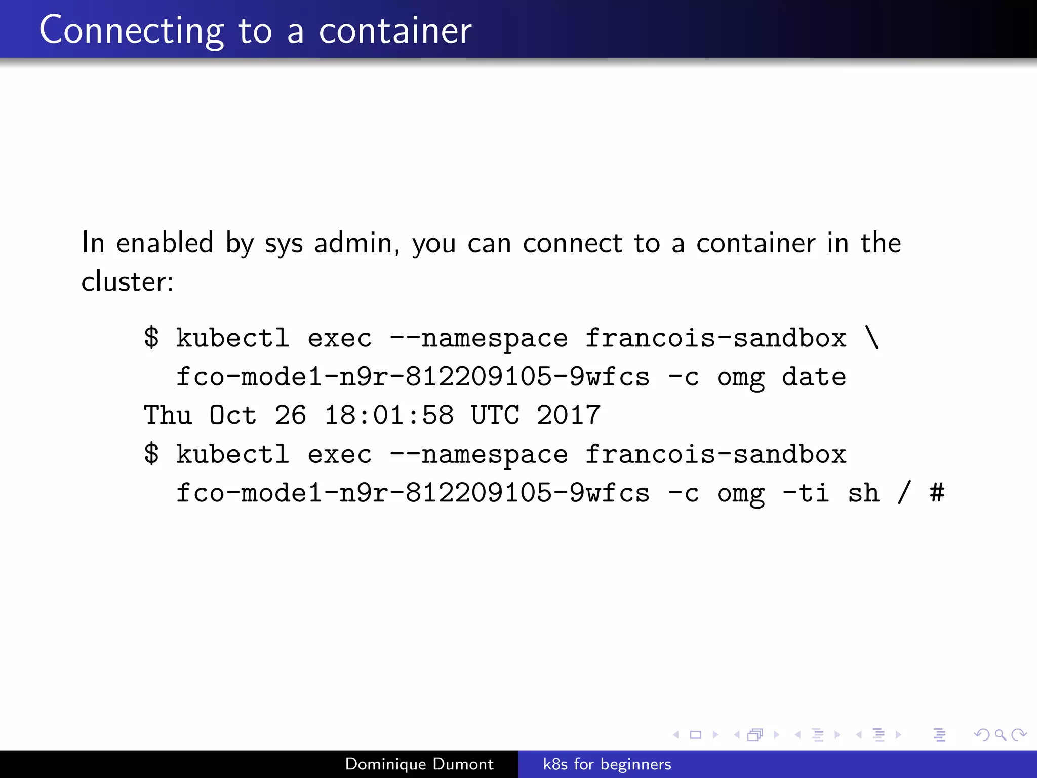 Connecting to a container
In enabled by sys admin, you can connect to a container in the
cluster:
$ kubectl exec --namespace francois-sandbox 
fco-mode1-n9r-812209105-9wfcs -c omg date
Thu Oct 26 18:01:58 UTC 2017
$ kubectl exec --namespace francois-sandbox
fco-mode1-n9r-812209105-9wfcs -c omg -ti sh / #
Dominique Dumont k8s for beginners
 