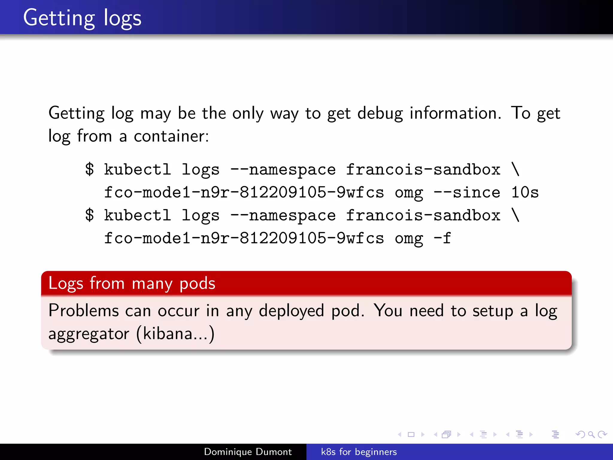 Getting logs
Getting log may be the only way to get debug information. To get
log from a container:
$ kubectl logs --namespace francois-sandbox 
fco-mode1-n9r-812209105-9wfcs omg --since 10s
$ kubectl logs --namespace francois-sandbox 
fco-mode1-n9r-812209105-9wfcs omg -f
Logs from many pods
Problems can occur in any deployed pod. You need to setup a log
aggregator (kibana...)
Dominique Dumont k8s for beginners
 