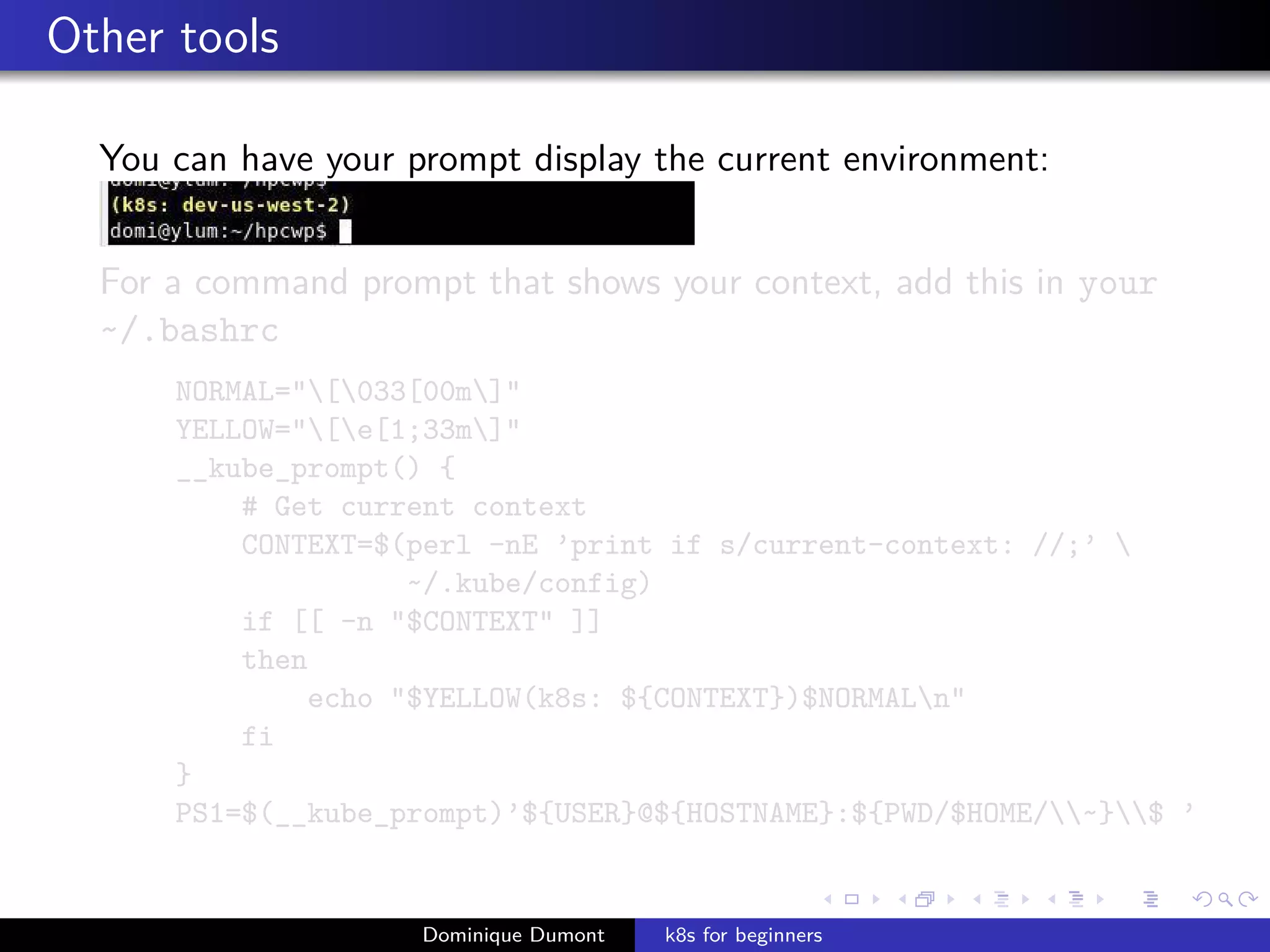 Other tools
You can have your prompt display the current environment:
For a command prompt that shows your context, add this in your
~/.bashrc
NORMAL="[033[00m]"
YELLOW="[e[1;33m]"
__kube_prompt() {
# Get current context
CONTEXT=$(perl -nE ’print if s/current-context: //;’ 
~/.kube/config)
if [[ -n "$CONTEXT" ]]
then
echo "$YELLOW(k8s: ${CONTEXT})$NORMALn"
fi
}
PS1=$(__kube_prompt)’${USER}@${HOSTNAME}:${PWD/$HOME/~}$ ’
Dominique Dumont k8s for beginners
 