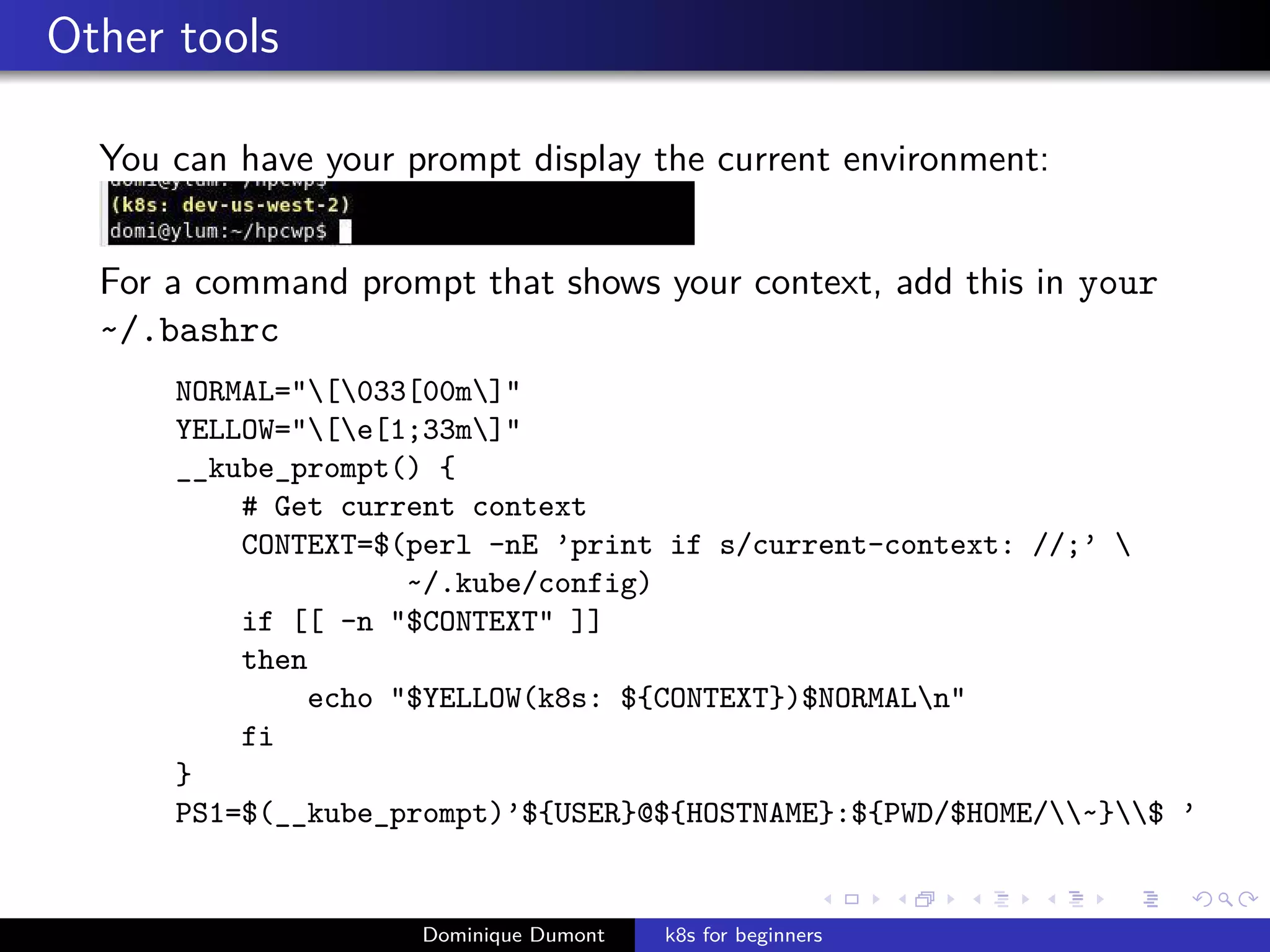 Other tools
You can have your prompt display the current environment:
For a command prompt that shows your context, add this in your
~/.bashrc
NORMAL="[033[00m]"
YELLOW="[e[1;33m]"
__kube_prompt() {
# Get current context
CONTEXT=$(perl -nE ’print if s/current-context: //;’ 
~/.kube/config)
if [[ -n "$CONTEXT" ]]
then
echo "$YELLOW(k8s: ${CONTEXT})$NORMALn"
fi
}
PS1=$(__kube_prompt)’${USER}@${HOSTNAME}:${PWD/$HOME/~}$ ’
Dominique Dumont k8s for beginners
 
