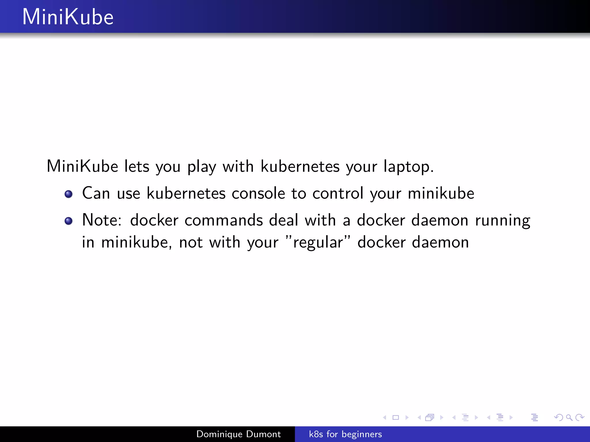 MiniKube
MiniKube lets you play with kubernetes your laptop.
Can use kubernetes console to control your minikube
Note: docker commands deal with a docker daemon running
in minikube, not with your ”regular” docker daemon
Dominique Dumont k8s for beginners
 