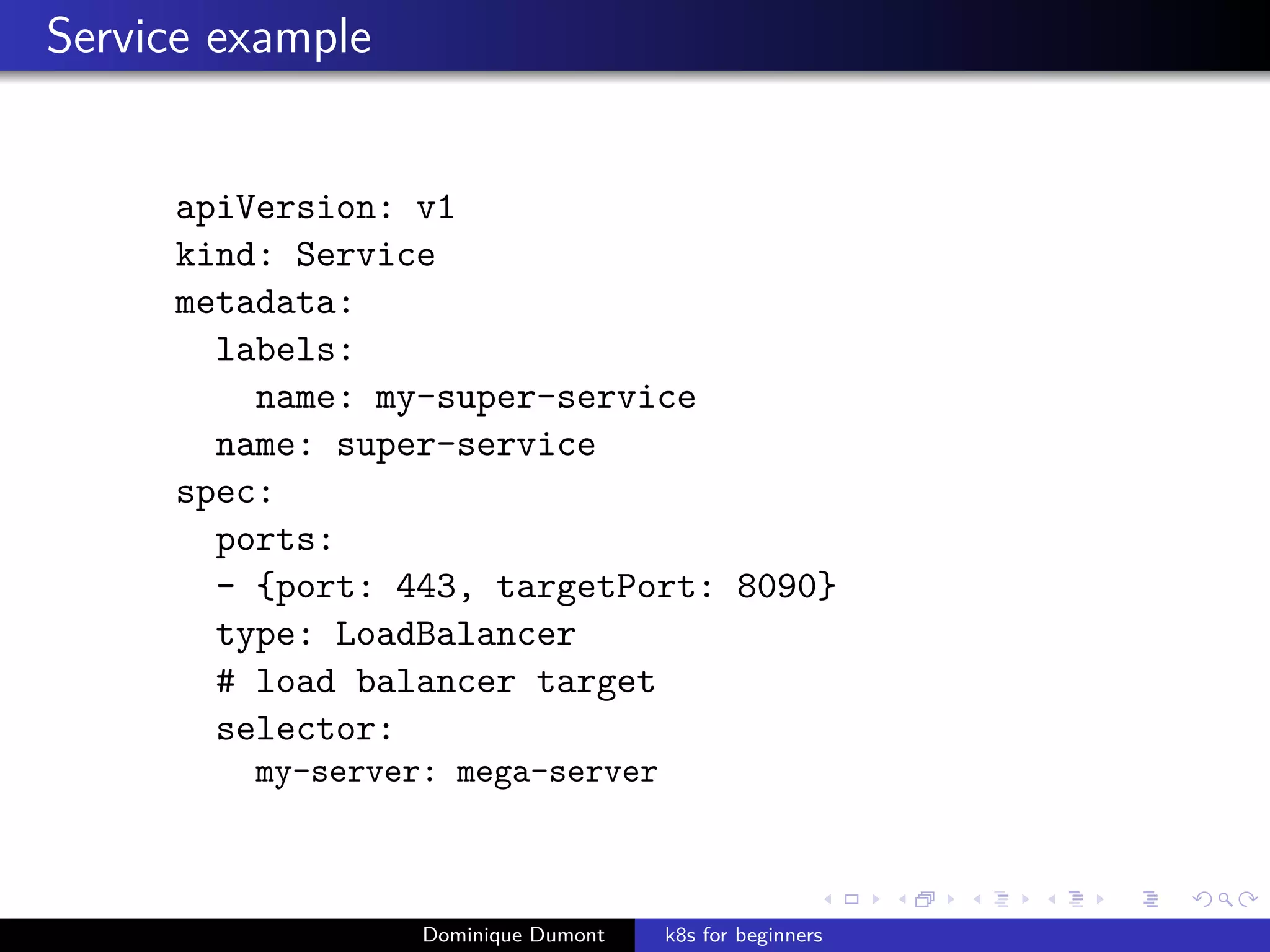 Service example
apiVersion: v1
kind: Service
metadata:
labels:
name: my-super-service
name: super-service
spec:
ports:
- {port: 443, targetPort: 8090}
type: LoadBalancer
# load balancer target
selector:
my-server: mega-server
Dominique Dumont k8s for beginners
 