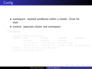 Conﬁg
namespace: isolated sandboxes within a cluster. Great for
tests
context: associate cluster and namespace
Commands:
$ kubectl config get-contexts
CURRENT NAME CLUSTER AUTHINFO NAMESPACE
minikube minikube minikube
* dev-us-west-2 k-uw2.xxx.com us-west-2-user
dod-dev-us-w2 k-uw2.xxx.com us-west-2-user dod-playground
$ kubectl config use-context dod-dev-us-w2
$ kubectl config set-context ...
Dominique Dumont k8s for beginners
 