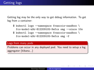 Getting logs
Getting log may be the only way to get debug information. To get
log from a container:
$ kubectl logs --namespace francois-sandbox 
fco-mode1-n9r-812209105-9wfcs omg --since 10s
$ kubectl logs --namespace francois-sandbox 
fco-mode1-n9r-812209105-9wfcs omg -f
Logs from many pods
Problems can occur in any deployed pod. You need to setup a log
aggregator (kibana...)
Dominique Dumont k8s for beginners
 