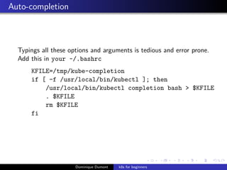 Auto-completion
Typings all these options and arguments is tedious and error prone.
Add this in your ~/.bashrc
KFILE=/tmp/kube-completion
if [ -f /usr/local/bin/kubectl ]; then
/usr/local/bin/kubectl completion bash > $KFILE
. $KFILE
rm $KFILE
fi
Dominique Dumont k8s for beginners
 