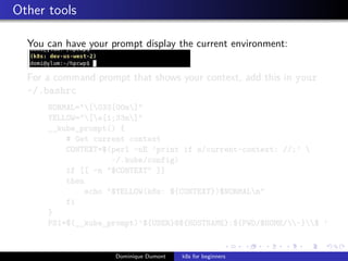 Other tools
You can have your prompt display the current environment:
For a command prompt that shows your context, add this in your
~/.bashrc
NORMAL="[033[00m]"
YELLOW="[e[1;33m]"
__kube_prompt() {
# Get current context
CONTEXT=$(perl -nE ’print if s/current-context: //;’ 
~/.kube/config)
if [[ -n "$CONTEXT" ]]
then
echo "$YELLOW(k8s: ${CONTEXT})$NORMALn"
fi
}
PS1=$(__kube_prompt)’${USER}@${HOSTNAME}:${PWD/$HOME/~}$ ’
Dominique Dumont k8s for beginners
 