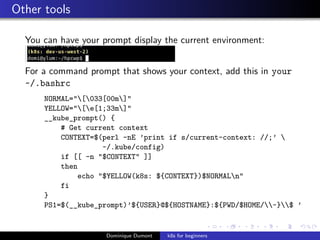 Other tools
You can have your prompt display the current environment:
For a command prompt that shows your context, add this in your
~/.bashrc
NORMAL="[033[00m]"
YELLOW="[e[1;33m]"
__kube_prompt() {
# Get current context
CONTEXT=$(perl -nE ’print if s/current-context: //;’ 
~/.kube/config)
if [[ -n "$CONTEXT" ]]
then
echo "$YELLOW(k8s: ${CONTEXT})$NORMALn"
fi
}
PS1=$(__kube_prompt)’${USER}@${HOSTNAME}:${PWD/$HOME/~}$ ’
Dominique Dumont k8s for beginners
 