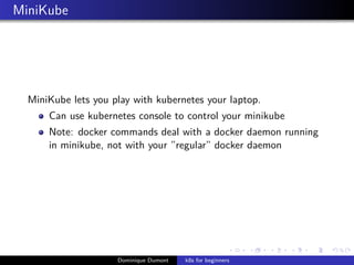 MiniKube
MiniKube lets you play with kubernetes your laptop.
Can use kubernetes console to control your minikube
Note: docker commands deal with a docker daemon running
in minikube, not with your ”regular” docker daemon
Dominique Dumont k8s for beginners
 