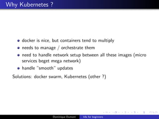 Why Kubernetes ?
docker is nice, but containers tend to multiply
needs to manage / orchestrate them
need to handle network setup between all these images (micro
services beget mega network)
handle ”smooth” updates
Solutions: docker swarm, Kubernetes (other ?)
Dominique Dumont k8s for beginners
 